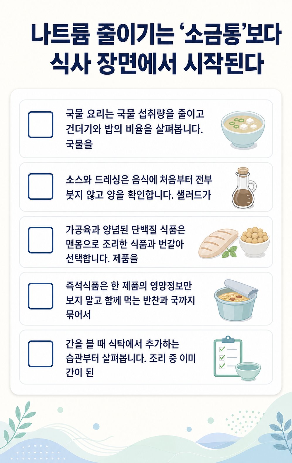 나트륨 줄이기는 ‘소금통’보다 식사 장면에서 시작된다. 국물 요리는 국물 섭취량을 줄이고 건더기와 밥의 비율을 살펴봅니다. 국물을, 소스와 드레싱은 음식에 처음부터 전부 붓지 않고 양을 확인합니다. 샐러드가 등