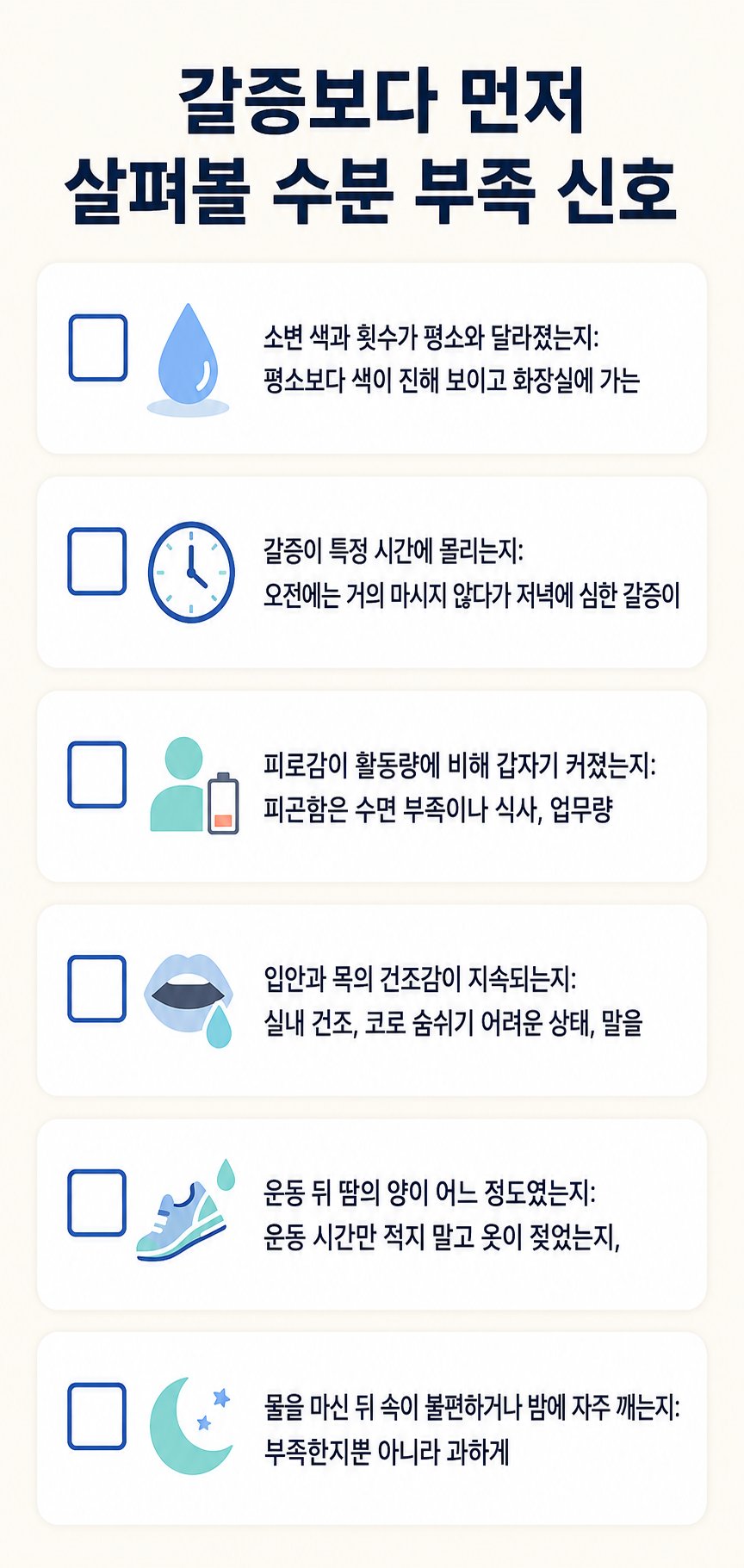 갈증보다 먼저 살펴볼 수분 부족 신호. 소변 색과 횟수가 평소와 달라졌는지: 평소보다 색이 진해 보이고 화장실에 가는, 갈증이 특정 시간에 몰리는지: 오전에는 거의 마시지 않다가 저녁에 심한 갈증이 등 6가지를